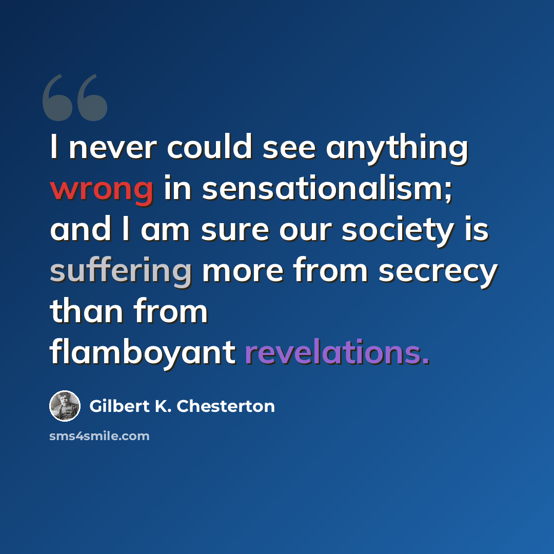 “I never could see anything wrong in sensationalism; and I am sure our society is suffering more from secrecy than from flamboyant revelations.” quote by Gilbert K. Chesterton