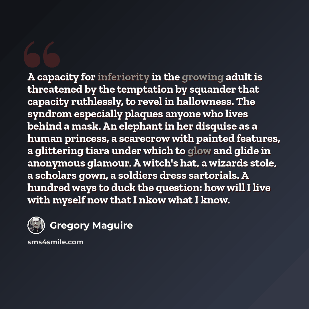 “A capacity for inferiority in the growing adult is threatened by the temptation by squander that capacity ruthlessly, to revel in hallowness. The syndrom especially plaques anyone who lives behind a mask. An elephant in her disquise as a human princess, a scarecrow with painted features, a…” quote by Gregory Maguire