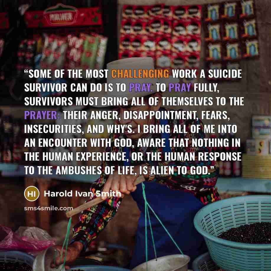 “Some of the most challenging work a suicide survivor can do is to pray. To pray fully, survivors must bring all of themselves to the prayer: their anger, disappointment, fears, insecurities, and why's. I bring all of me into an encounter with God, aware that nothing in the human experience, or the…” quote by Harold Ivan Smith