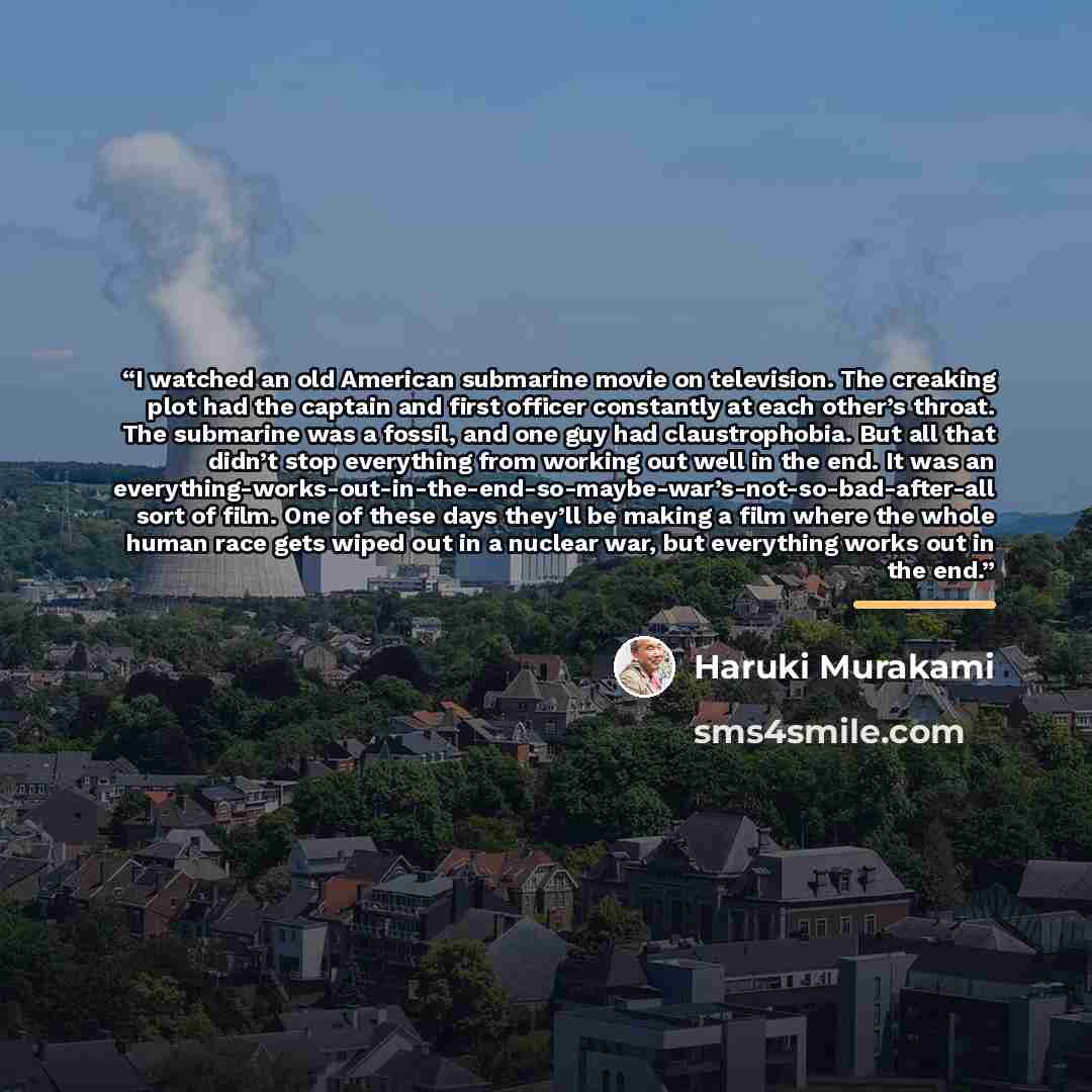 “I watched an old American submarine movie on television. The creaking plot had the captain and first officer constantly at each other’s throat. The submarine was a fossil, and one guy had claustrophobia. But all that didn’t stop everything from working out well in the end. It was an…” quote by Haruki Murakami