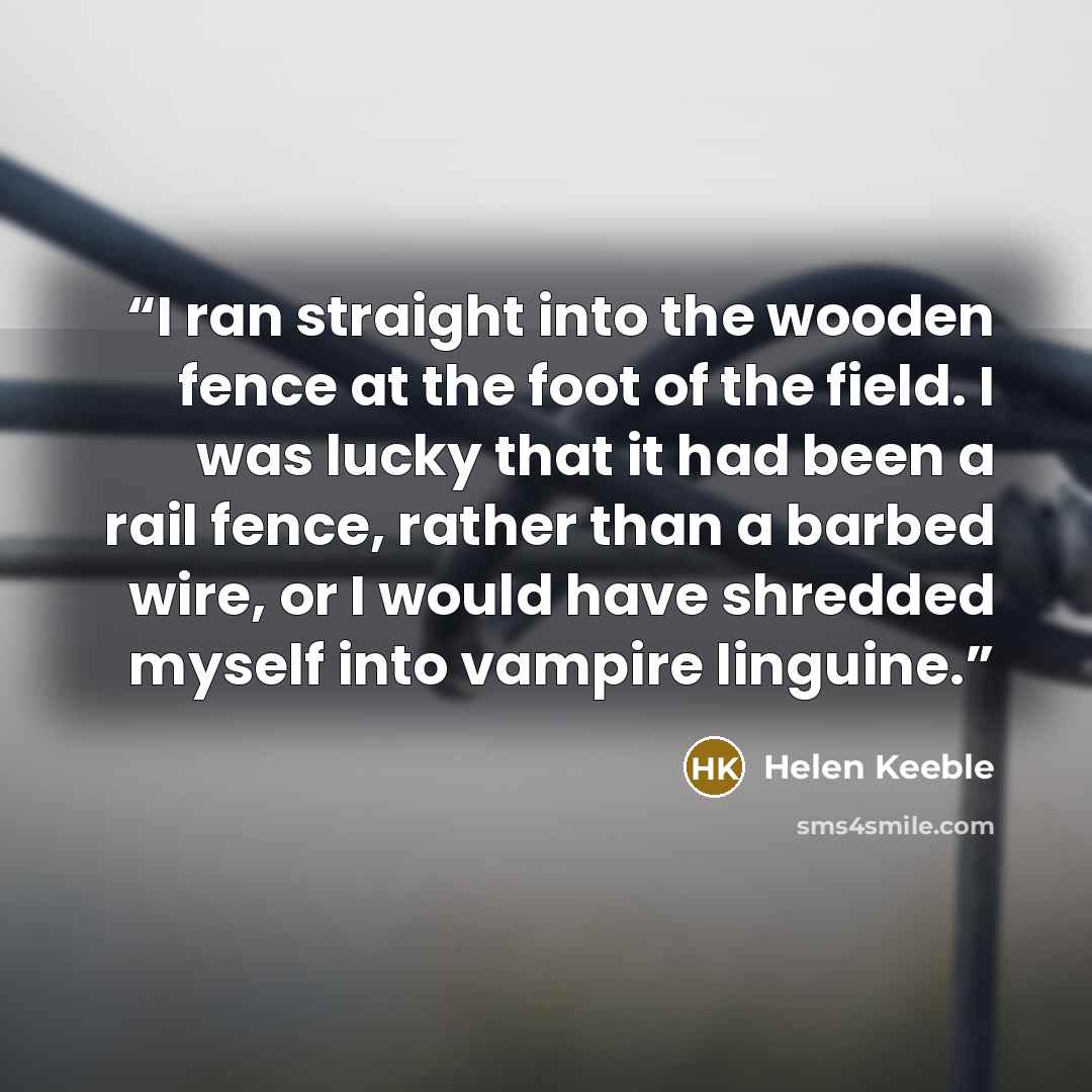 “I ran straight into the wooden fence at the foot of the field. I was lucky that it had been a rail fence, rather than a barbed wire, or I would have shredded myself into vampire linguine.” quote by Helen Keeble