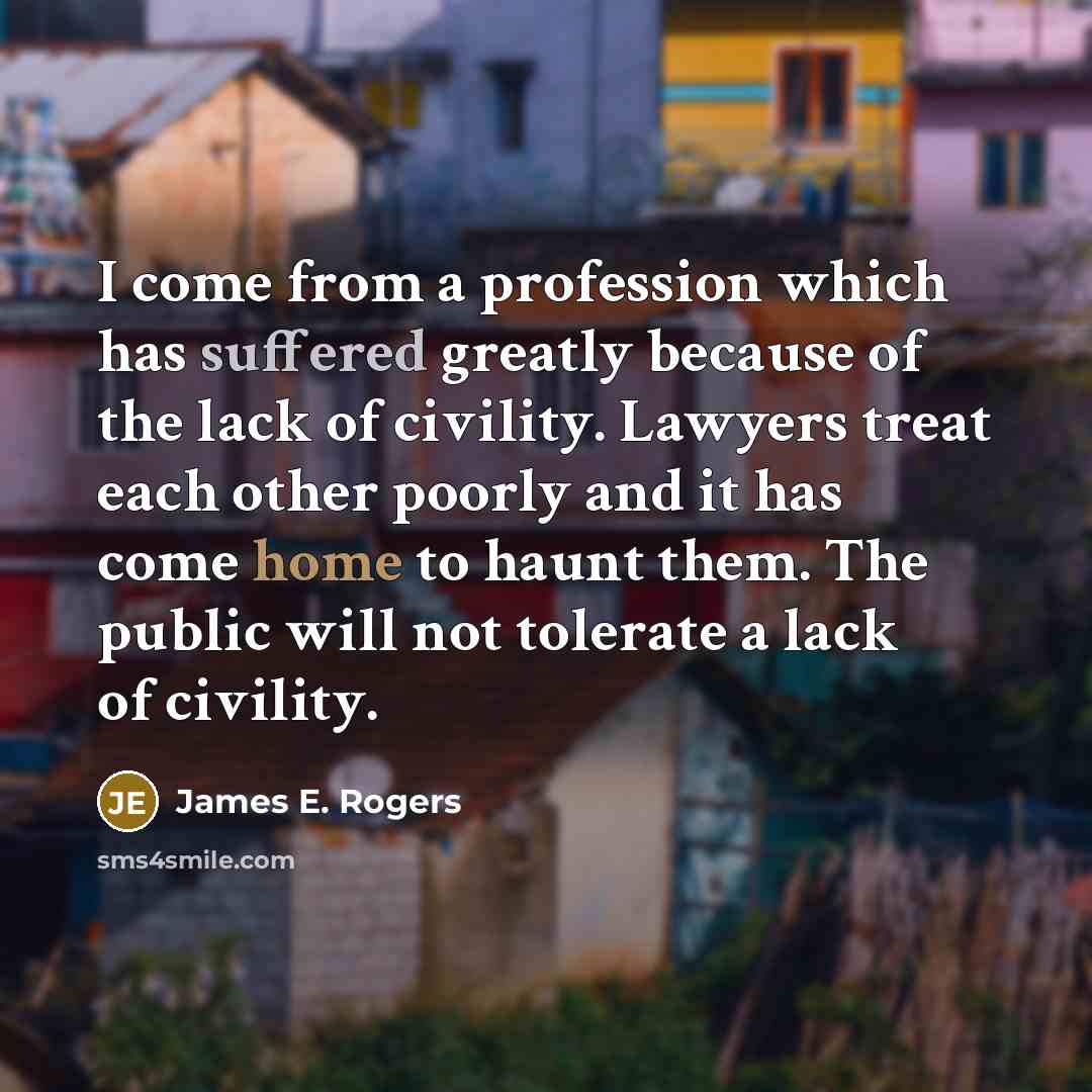 “I come from a profession which has suffered greatly because of the lack of civility. Lawyers treat each other poorly and it has come home to haunt them. The public will not tolerate a lack of civility.” quote by James E. Rogers
