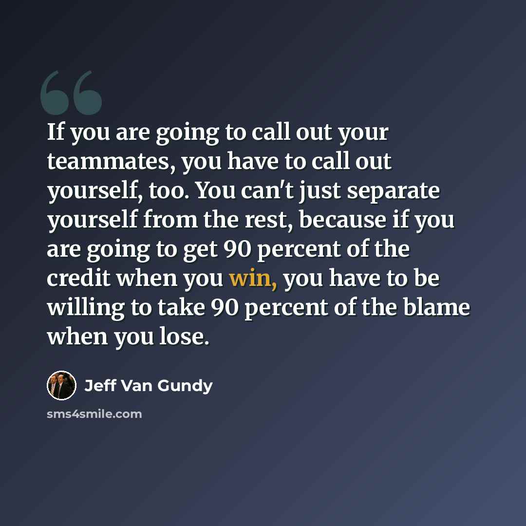 “If you are going to call out your teammates, you have to call out yourself, too. You can't just separate yourself from the rest, because if you are going to get 90 percent of the credit when you win, you have to be willing to take 90 percent of the blame when you lose.” quote by Jeff Van Gundy