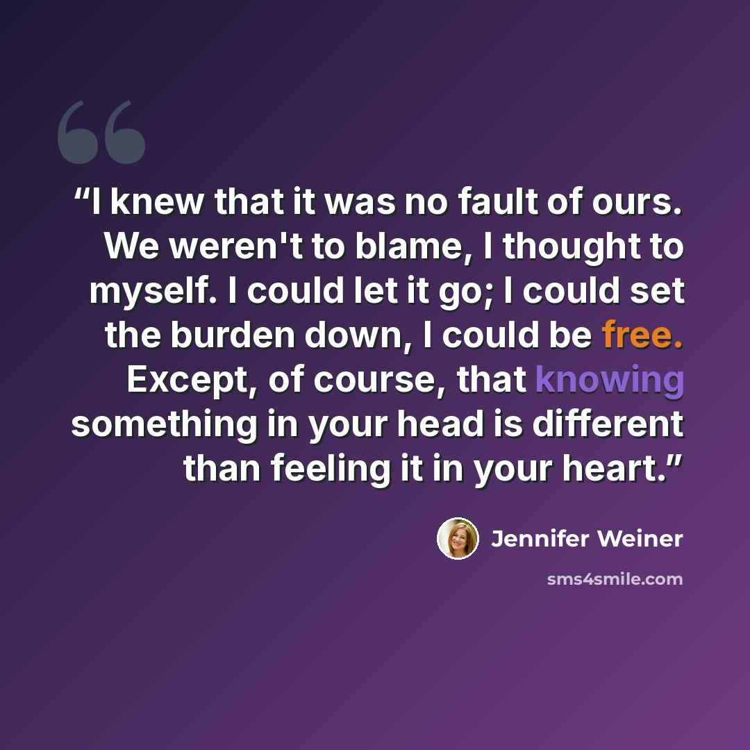 “I knew that it was no fault of ours. We weren't to blame, I thought to myself. I could let it go; I could set the burden down, I could be free. Except, of course, that knowing something in your head is different than feeling it in your heart.” quote by Jennifer Weiner