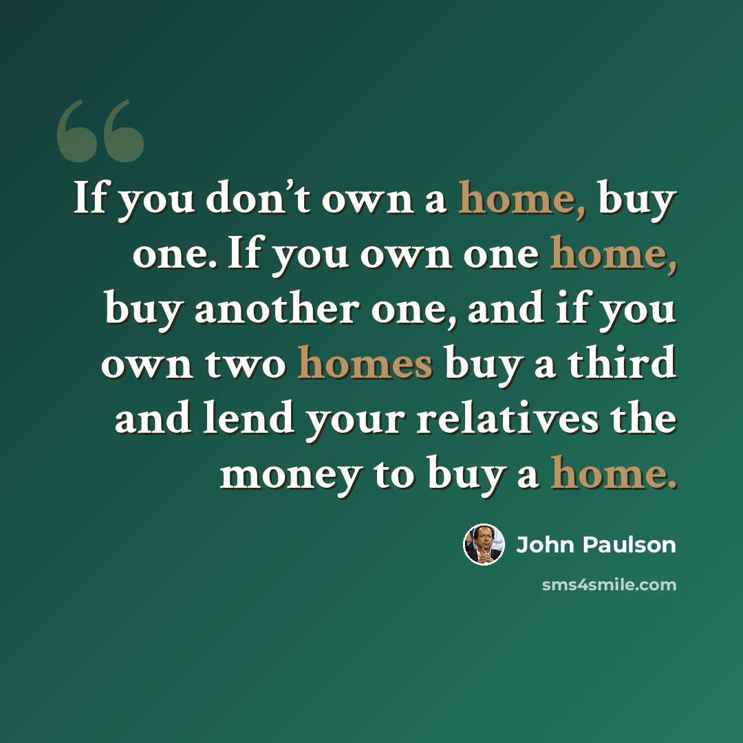 “If you don’t own a home, buy one. If you own one home, buy another one, and if you own two homes buy a third and lend your relatives the money to buy a home.” quote by John Paulson