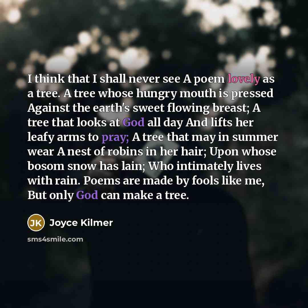 “I think that I shall never see A poem lovely as a tree. A tree whose hungry mouth is pressed Against the earth's sweet flowing breast; A tree that looks at God all day And lifts her leafy arms to pray; A tree that may in summer wear A nest of robins in her hair; Upon whose bosom snow has lain; Who…” quote by Joyce Kilmer
