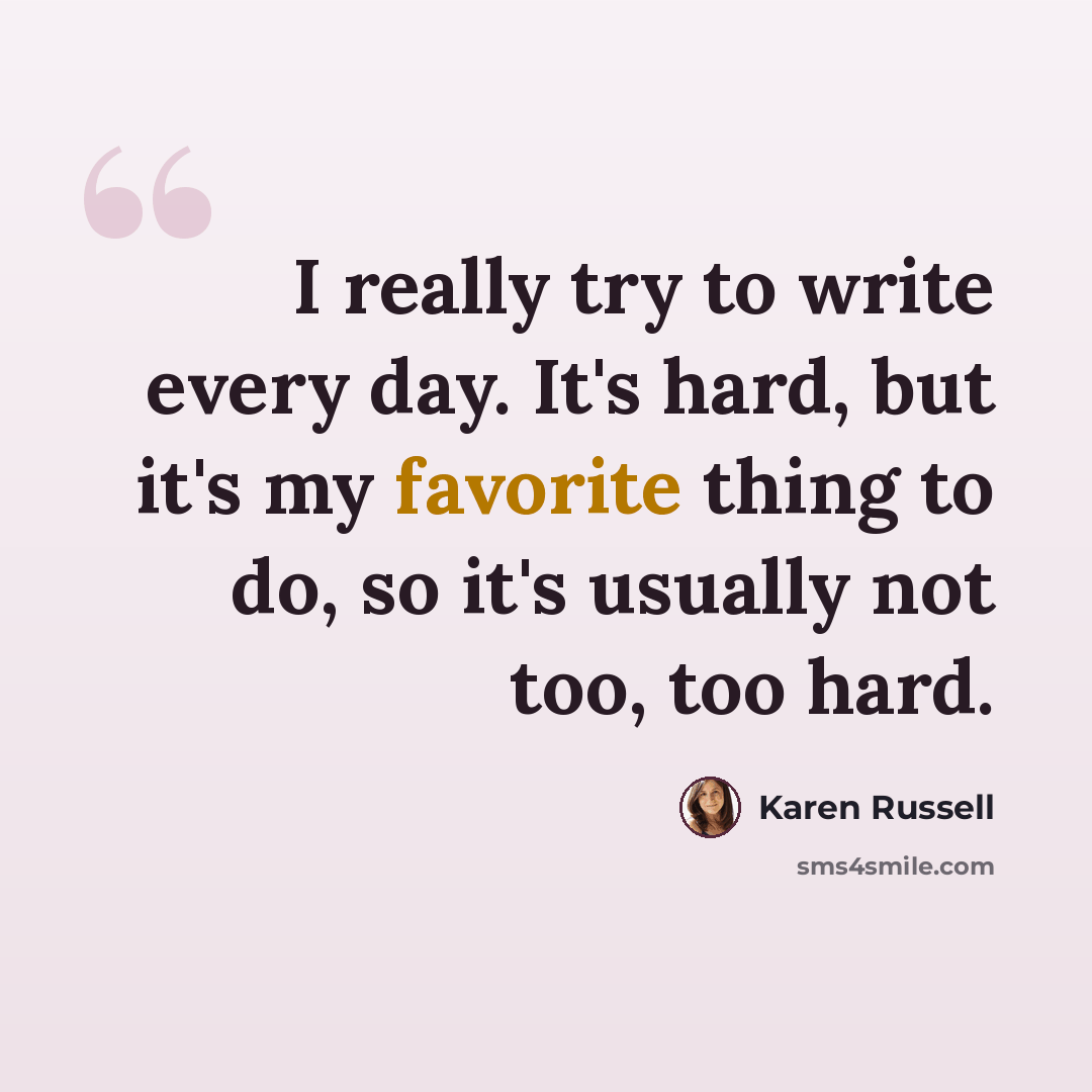 “I really try to write every day. It's hard, but it's my favorite thing to do, so it's usually not too, too hard.” quote by Karen Russell