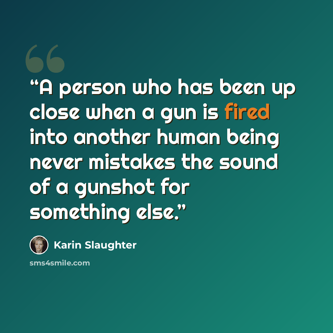 “A person who has been up close when a gun is fired into another human being never mistakes the sound of a gunshot for something else.” quote by Karin Slaughter