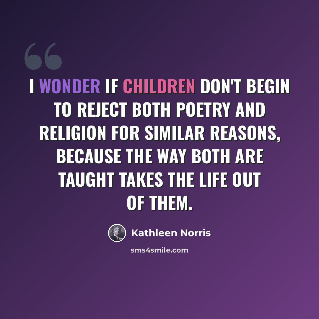 “I wonder if children don't begin to reject both poetry and religion for similar reasons, because the way both are taught takes the life out of them.” quote by Kathleen Norris