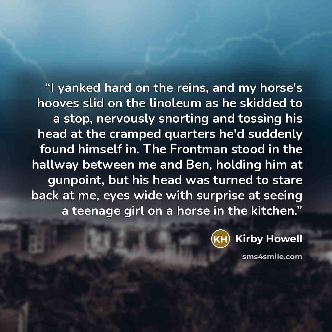 “I yanked hard on the reins, and my horse's hooves slid on the linoleum as he skidded to a stop, nervously snorting and tossing his head at the cramped quarters he'd suddenly found himself in. The Frontman stood in the hallway between me and Ben, holding him at gunpoint, but his head was turned to…” quote by Kirby Howell
