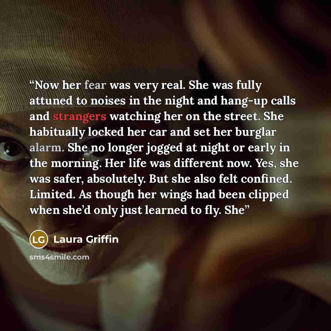 “Now her fear was very real. She was fully attuned to noises in the night and hang-up calls and strangers watching her on the street. She habitually locked her car and set her burglar alarm. She no longer jogged at night or early in the morning. Her life was different now. Yes, she was safer…” quote by Laura Griffin
