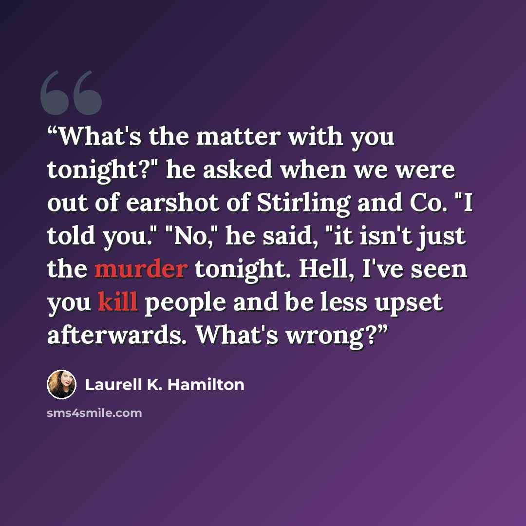“What's the matter with you tonight?" he asked when we were out of earshot of Stirling and Co. "I told you." "No," he said, "it isn't just the murder tonight. Hell, I've seen you kill people and be less upset afterwards. What's wrong?” quote by Laurell K. Hamilton