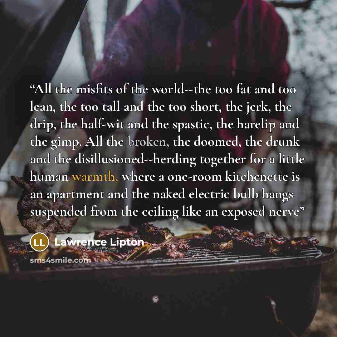 “All the misfits of the world--the too fat and too lean, the too tall and the too short, the jerk, the drip, the half-wit and the spastic, the harelip and the gimp. All the broken, the doomed, the drunk and the disillusioned--herding together for a little human warmth, where a one-room kitchenette…” quote by Lawrence Lipton