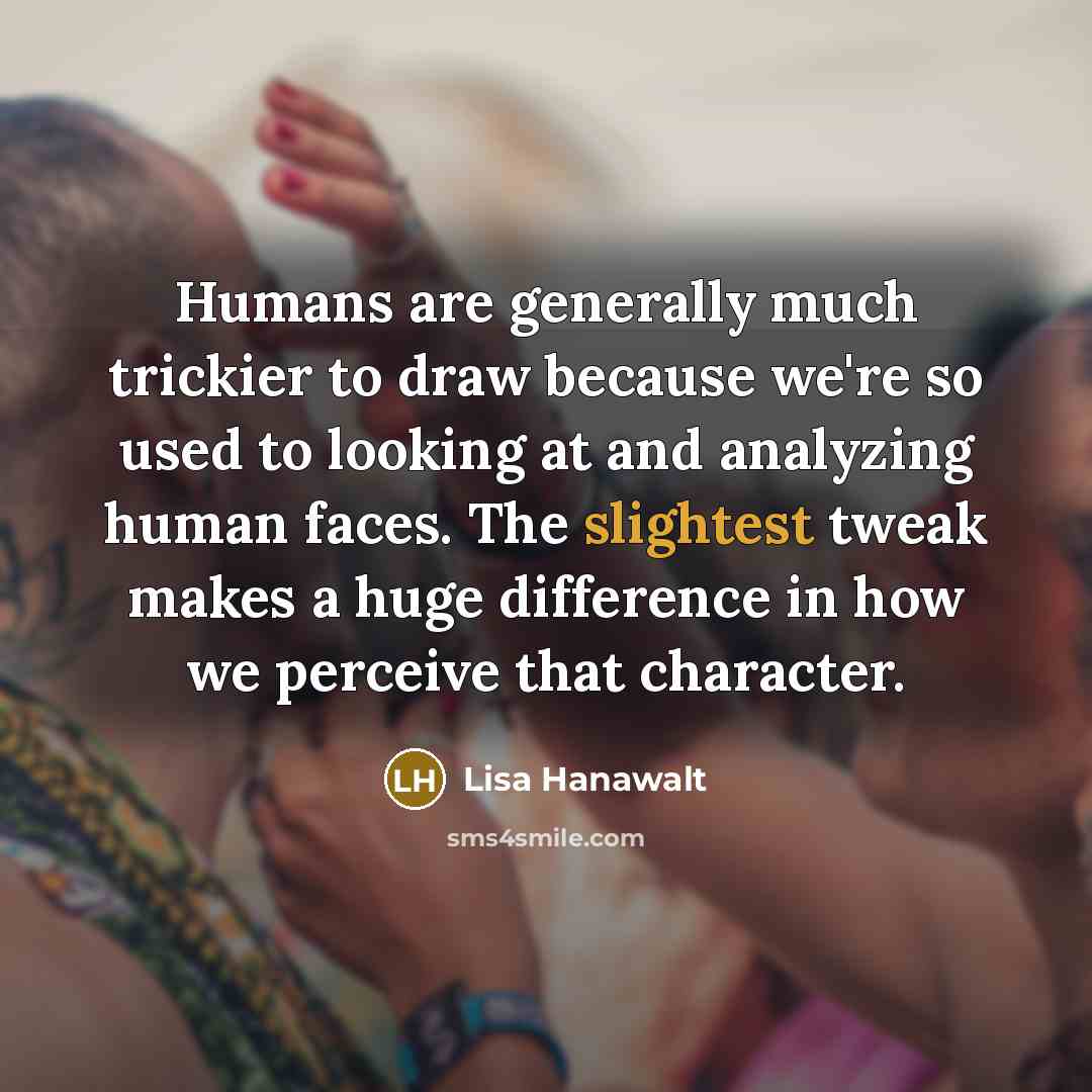 “Humans are generally much trickier to draw because we're so used to looking at and analyzing human faces. The slightest tweak makes a huge difference in how we perceive that character.” quote by Lisa Hanawalt