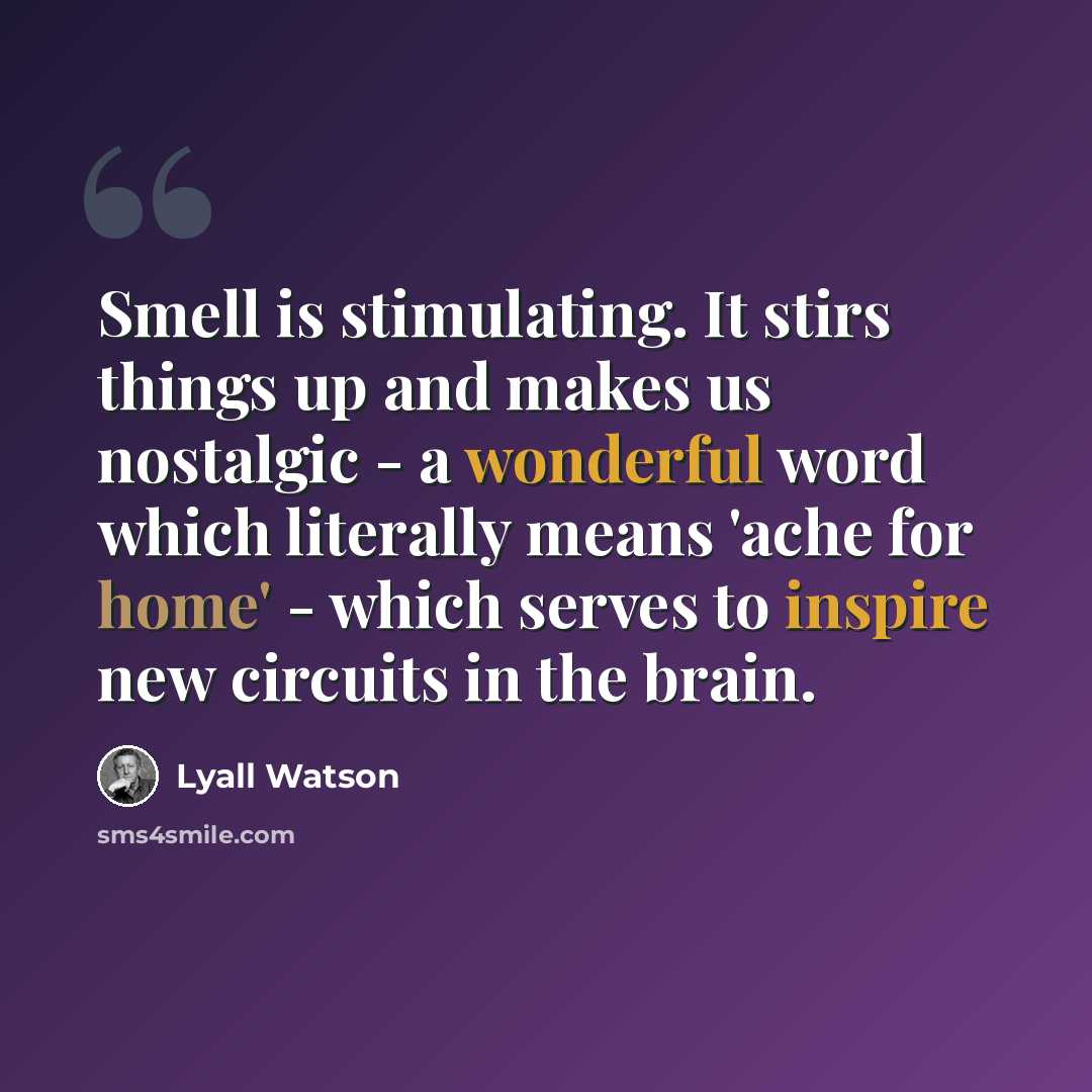 “Smell is stimulating. It stirs things up and makes us nostalgic - a wonderful word which literally means 'ache for home' - which serves to inspire new circuits in the brain.” quote by Lyall Watson