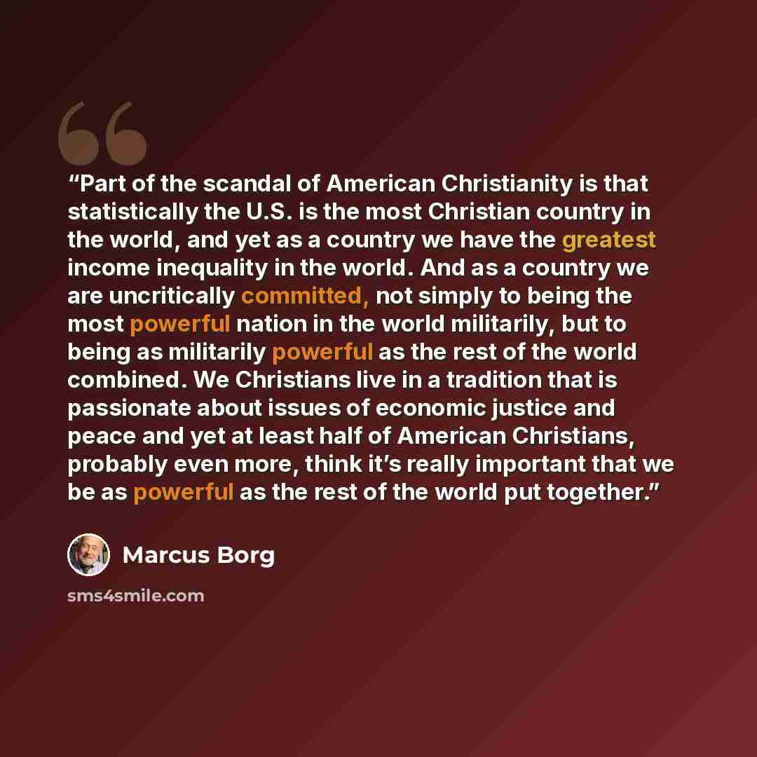 “Part of the scandal of American Christianity is that statistically the U.S. is the most Christian country in the world, and yet as a country we have the greatest income inequality in the world. And as a country we are uncritically committed, not simply to being the most powerful nation in the…” quote by Marcus Borg