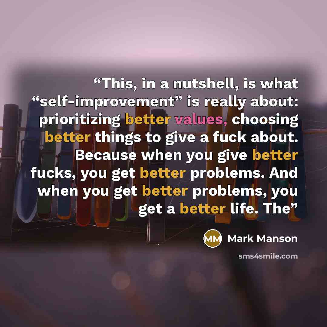 “This, in a nutshell, is what “self-improvement” is really about: prioritizing better values, choosing better things to give a fuck about. Because when you give better fucks, you get better problems. And when you get better problems, you get a better life. The” quote by Mark Manson