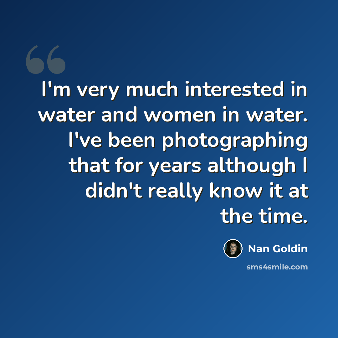 “I'm very much interested in water and women in water. I've been photographing that for years although I didn't really know it at the time.” quote by Nan Goldin