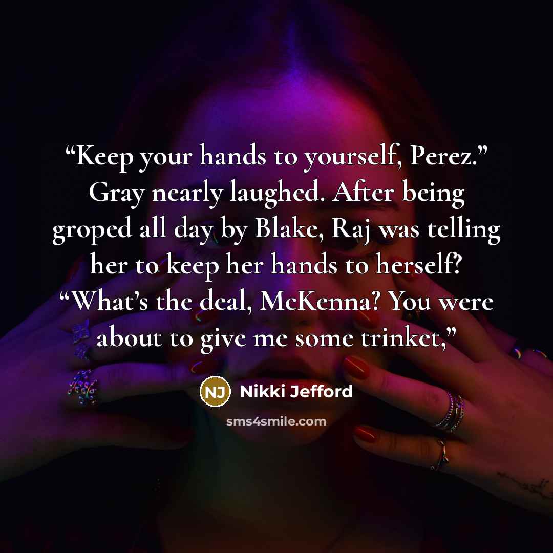 “Keep your hands to yourself, Perez.” Gray nearly laughed. After being groped all day by Blake, Raj was telling her to keep her hands to herself? “What’s the deal, McKenna? You were about to give me some trinket,” quote by Nikki Jefford