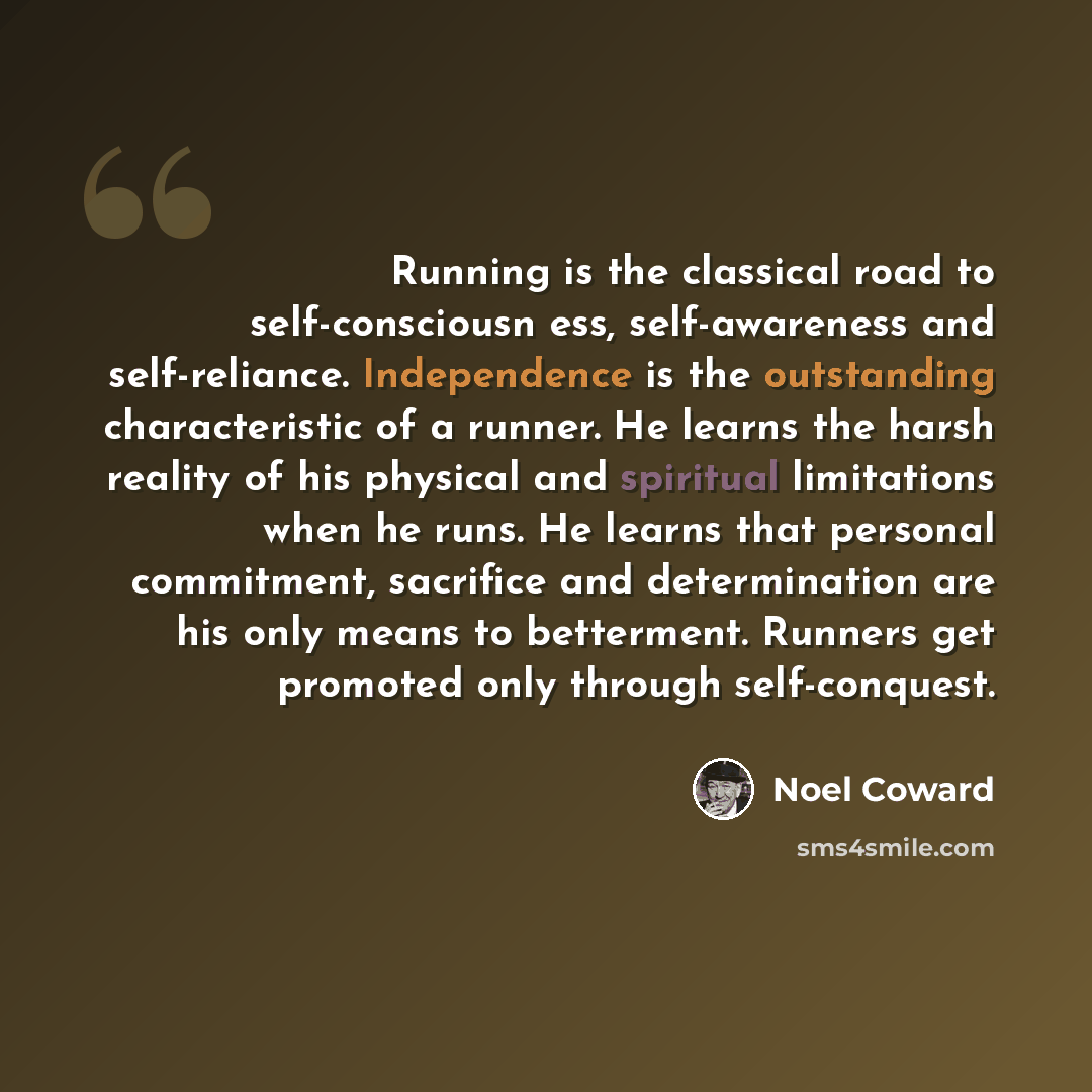 “Running is the classical road to self-consciousn ess, self-awareness and self-reliance. Independence is the outstanding characteristic of a runner. He learns the harsh reality of his physical and spiritual limitations when he runs. He learns that personal commitment, sacrifice and determination…” quote by Noel Coward