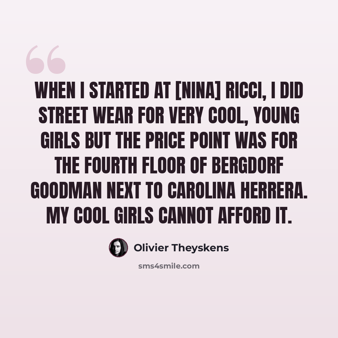 “When I started at [Nina] Ricci, I did street wear for very cool, young girls but the price point was for the fourth floor of Bergdorf Goodman next to Carolina Herrera. My cool girls cannot afford it.” quote by Olivier Theyskens