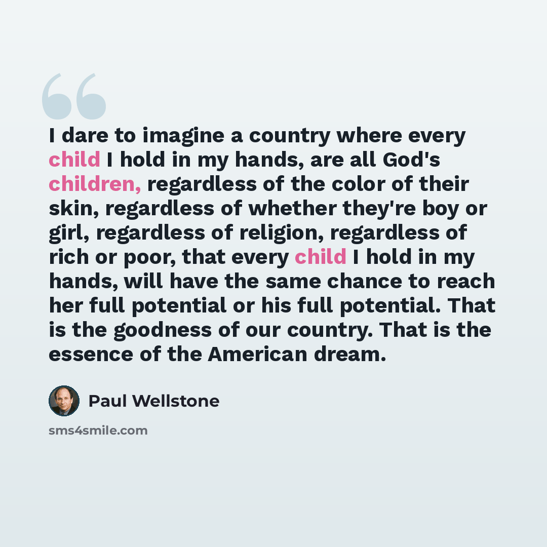 “I dare to imagine a country where every child I hold in my hands, are all God's children, regardless of the color of their skin, regardless of whether they're boy or girl, regardless of religion, regardless of rich or poor, that every child I hold in my hands, will have the same chance to reach…” quote by Paul Wellstone