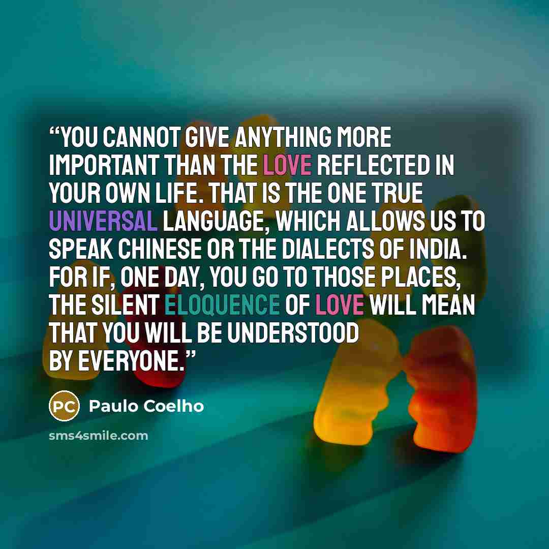 “You cannot give anything more important than the Love reflected in your own life. That is the one true universal language, which allows us to speak Chinese or the dialects of India. For if, one day, you go to those places, the silent eloquence of Love will mean that you will be understood by…” quote by Paulo Coelho