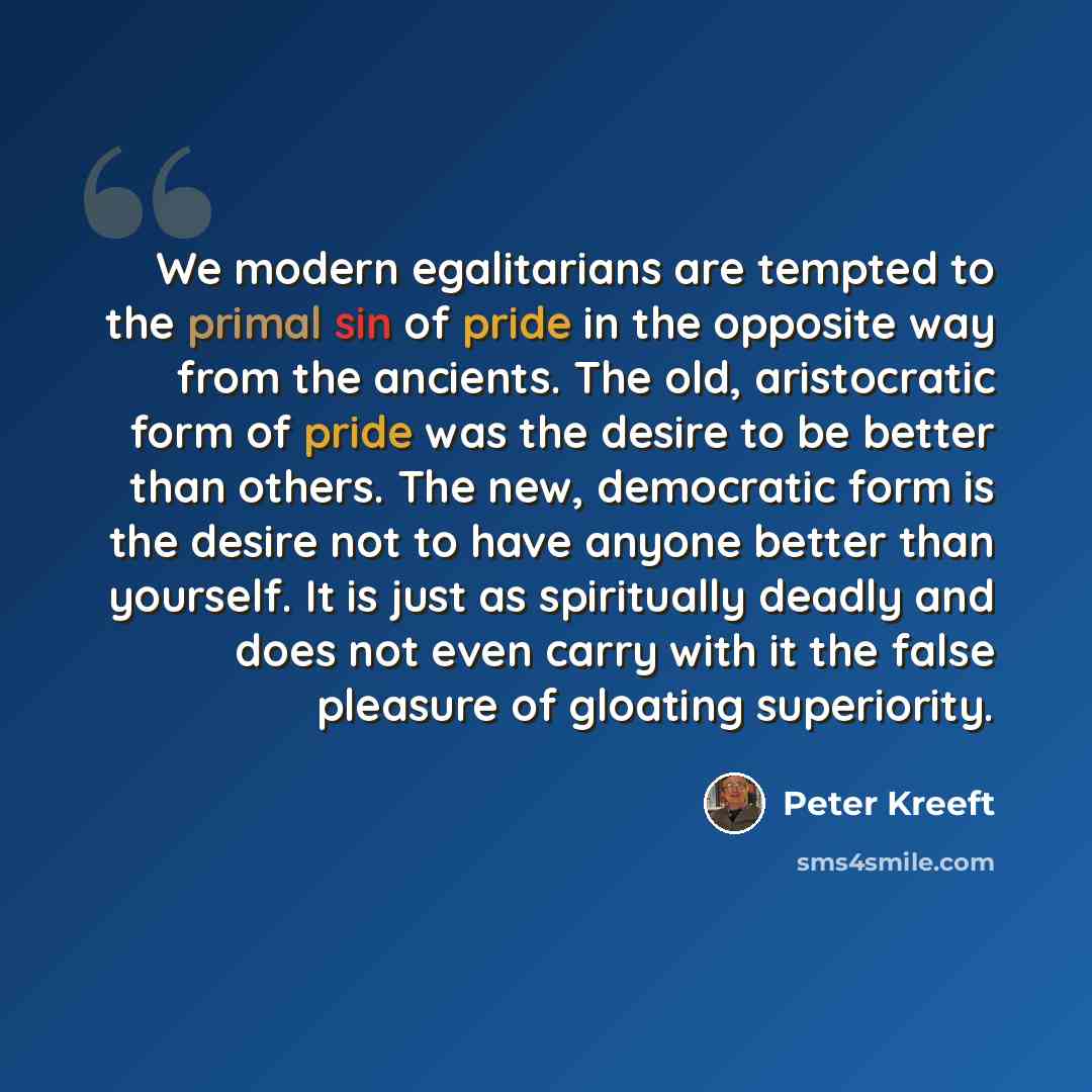 “We modern egalitarians are tempted to the primal sin of pride in the opposite way from the ancients. The old, aristocratic form of pride was the desire to be better than others. The new, democratic form is the desire not to have anyone better than yourself. It is just as spiritually deadly and…” quote by Peter Kreeft