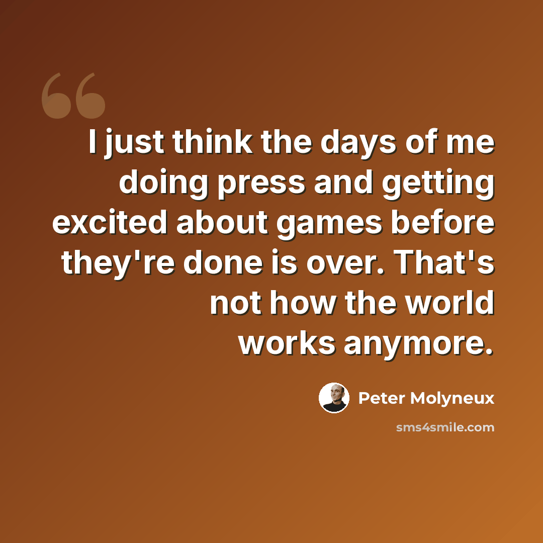“I just think the days of me doing press and getting excited about games before they're done is over. That's not how the world works anymore.” quote by Peter Molyneux