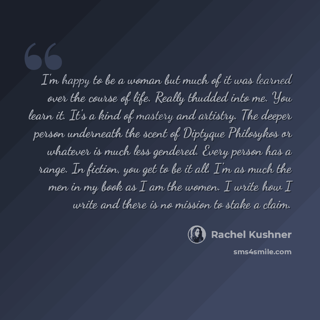 “I'm happy to be a woman but much of it was learned over the course of life. Really thudded into me. You learn it. It's a kind of mastery and artistry. The deeper person underneath the scent of Diptyque Philosykos or whatever is much less gendered. Every person has a range. In fiction, you get to…” quote by Rachel Kushner