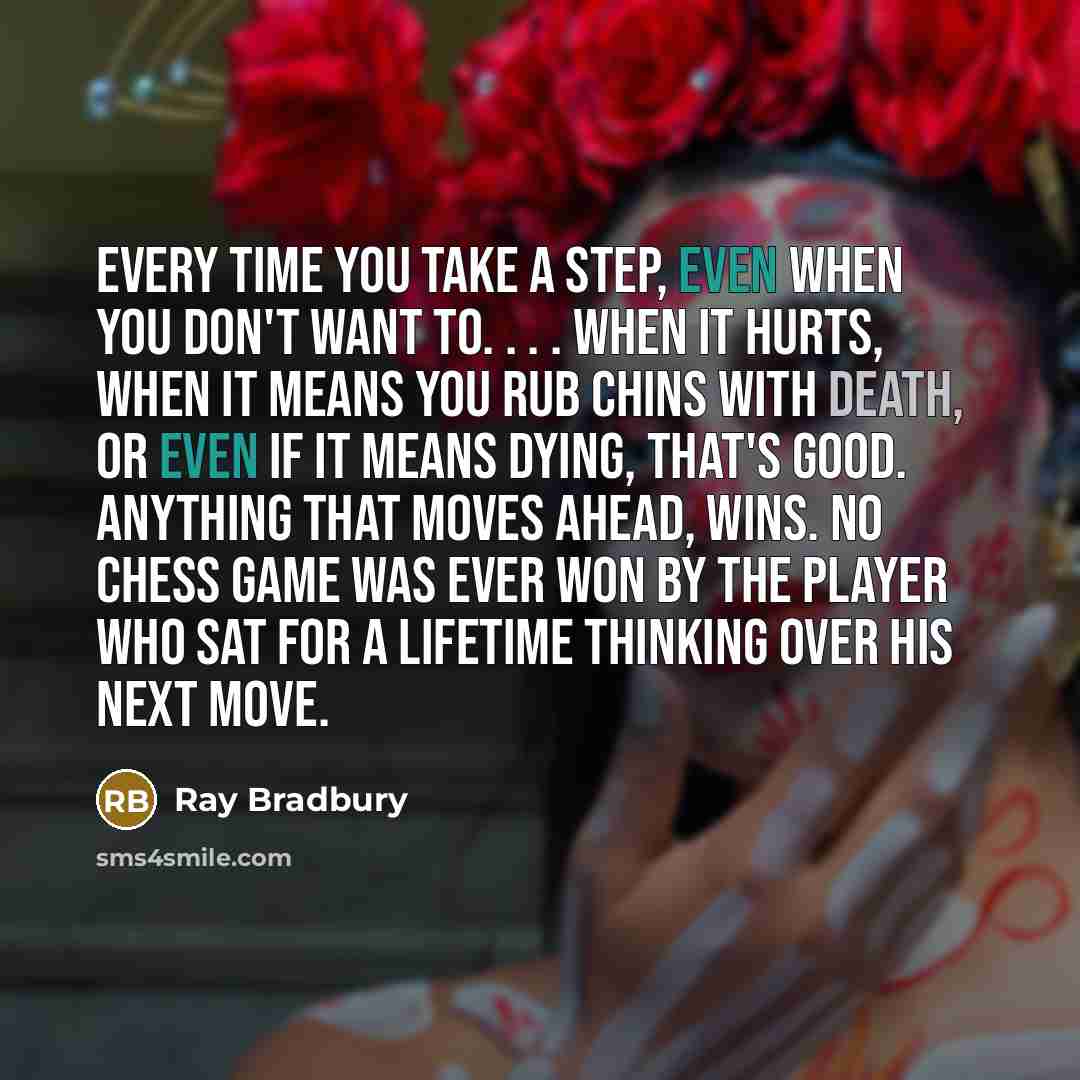 “Every time you take a step, even when you don't want to. . . . When it hurts, when it means you rub chins with death, or even if it means dying, that's good. Anything that moves ahead, wins. No chess game was ever won by the player who sat for a lifetime thinking over his next move.” quote by Ray Bradbury