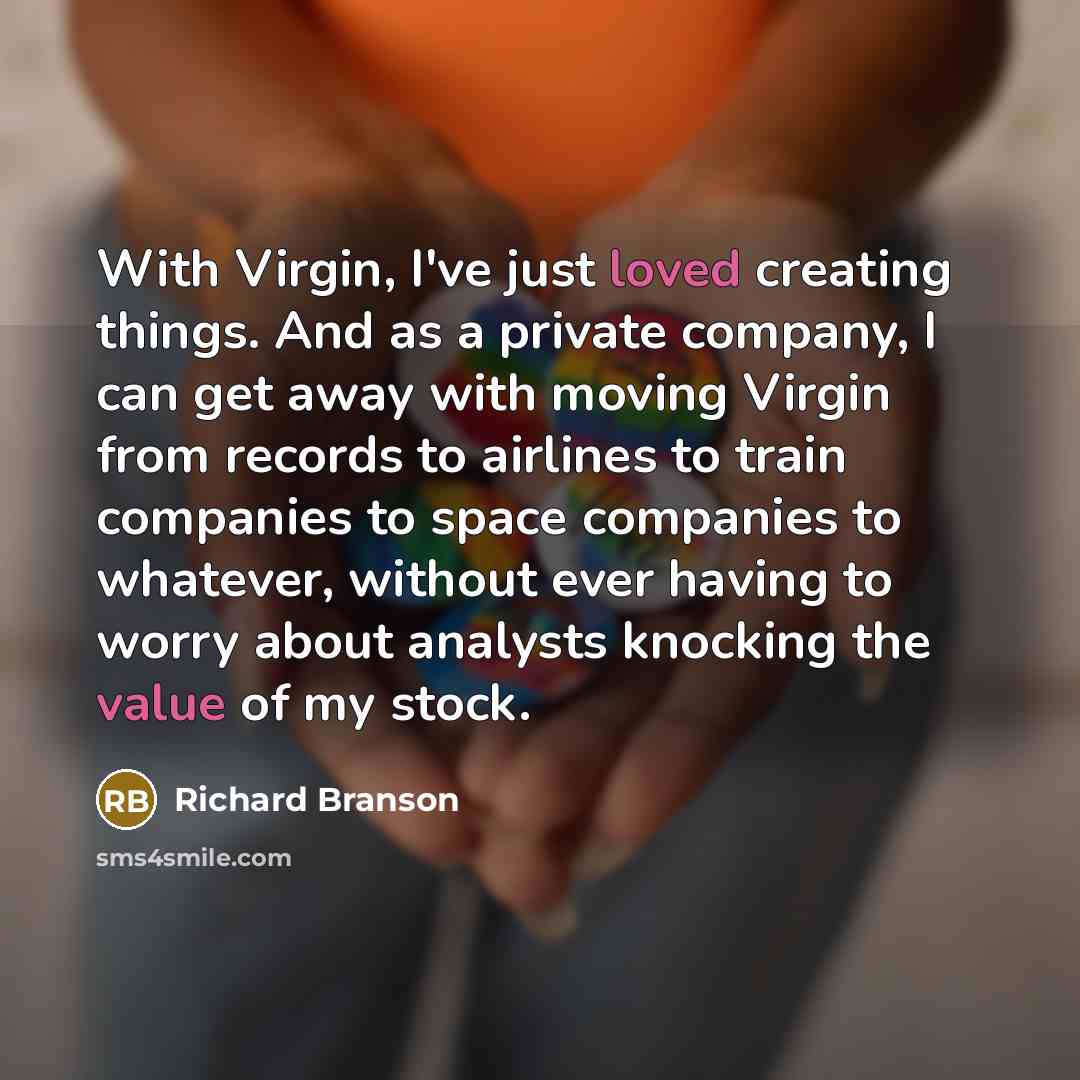 “With Virgin, I've just loved creating things. And as a private company, I can get away with moving Virgin from records to airlines to train companies to space companies to whatever, without ever having to worry about analysts knocking the value of my stock.” quote by Richard Branson