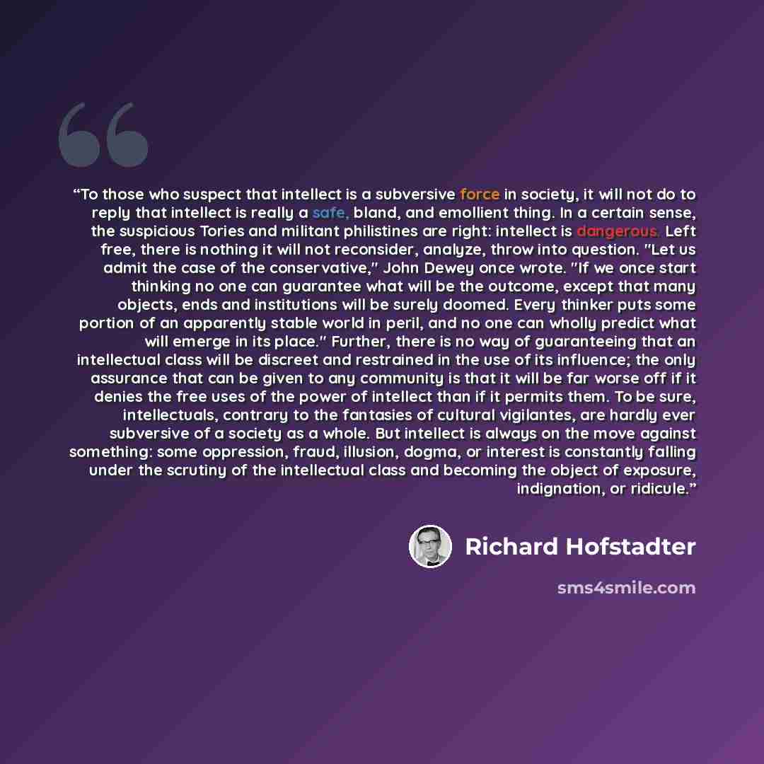 “To those who suspect that intellect is a subversive force in society, it will not do to reply that intellect is really a safe, bland, and emollient thing. In a certain sense, the suspicious Tories and militant philistines are right: intellect is dangerous. Left free, there is nothing it will not…” quote by Richard Hofstadter