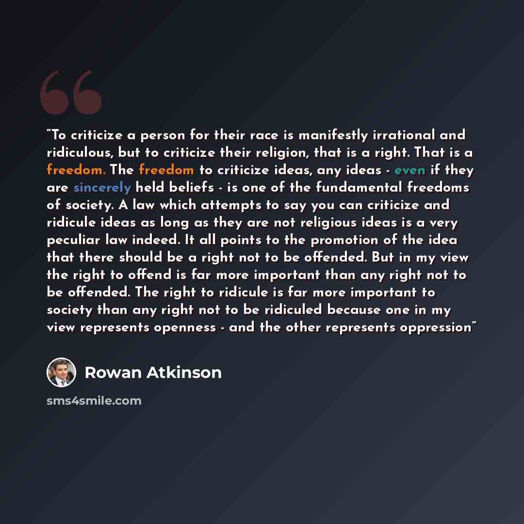 “To criticize a person for their race is manifestly irrational and ridiculous, but to criticize their religion, that is a right. That is a freedom. The freedom to criticize ideas, any ideas - even if they are sincerely held beliefs - is one of the fundamental freedoms of society. A law which…” quote by Rowan Atkinson