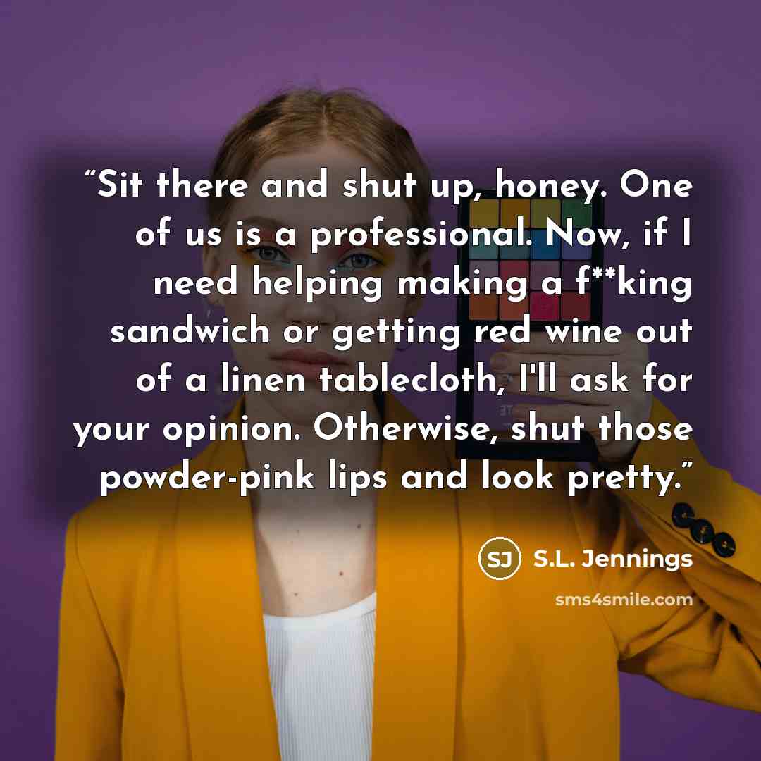 “Sit there and shut up, honey. One of us is a professional. Now, if I need helping making a f**king sandwich or getting red wine out of a linen tablecloth, I'll ask for your opinion. Otherwise, shut those powder-pink lips and look pretty.” quote by S.L. Jennings