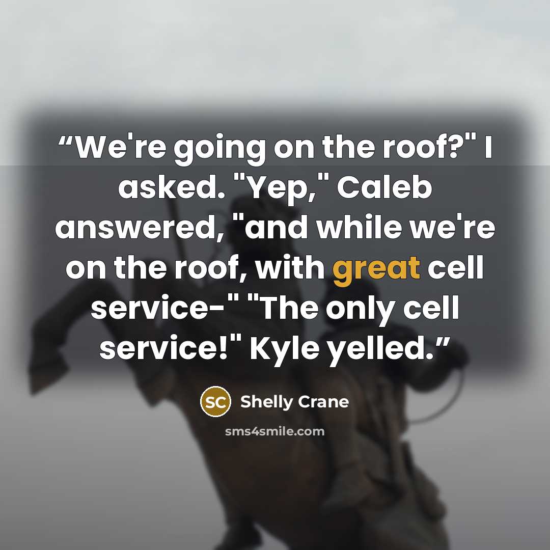 “We're going on the roof?" I asked. "Yep," Caleb answered, "and while we're on the roof, with great cell service-" "The only cell service!" Kyle yelled.” quote by Shelly Crane