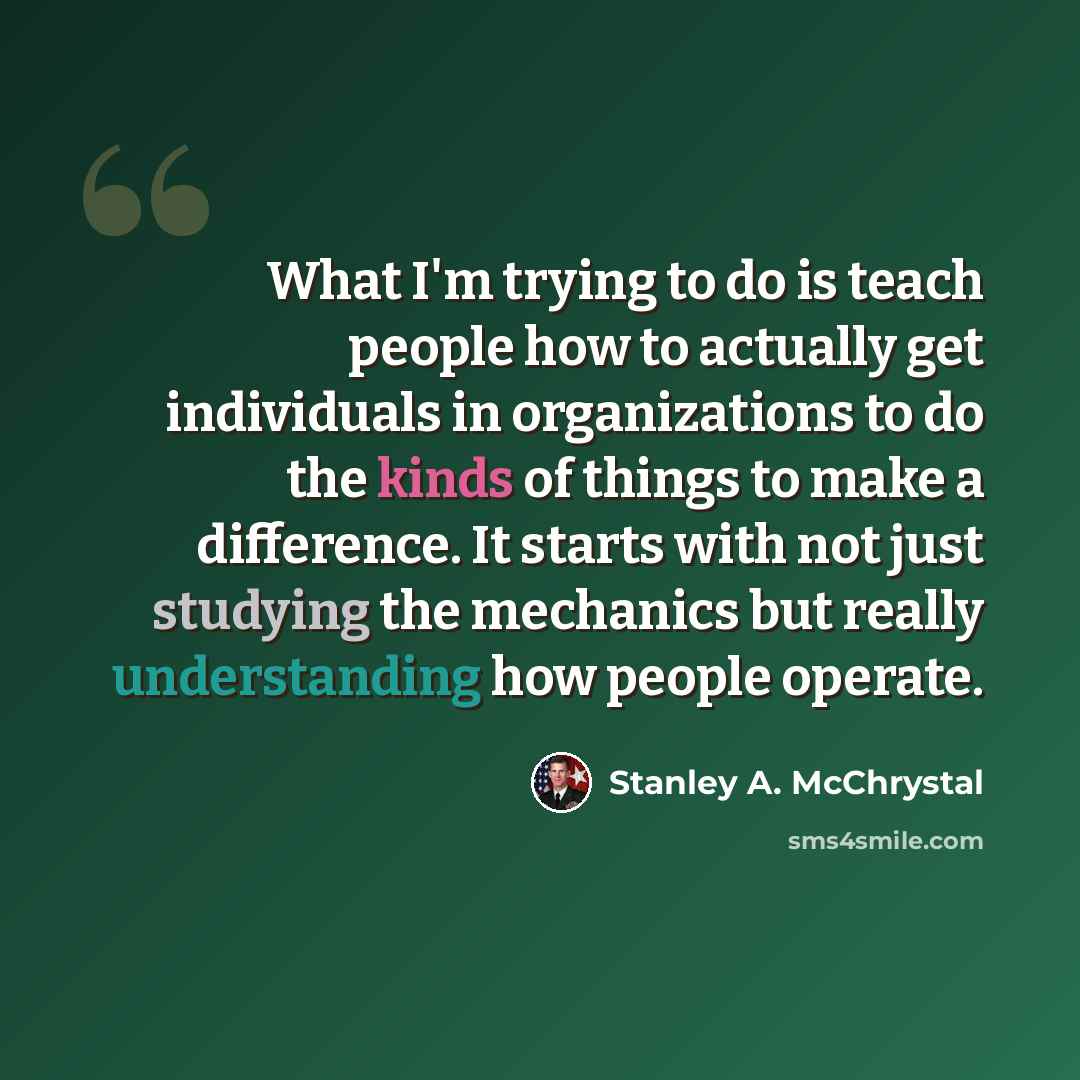 “What I'm trying to do is teach people how to actually get individuals in organizations to do the kinds of things to make a difference. It starts with not just studying the mechanics but really understanding how people operate.” quote by Stanley A. McChrystal