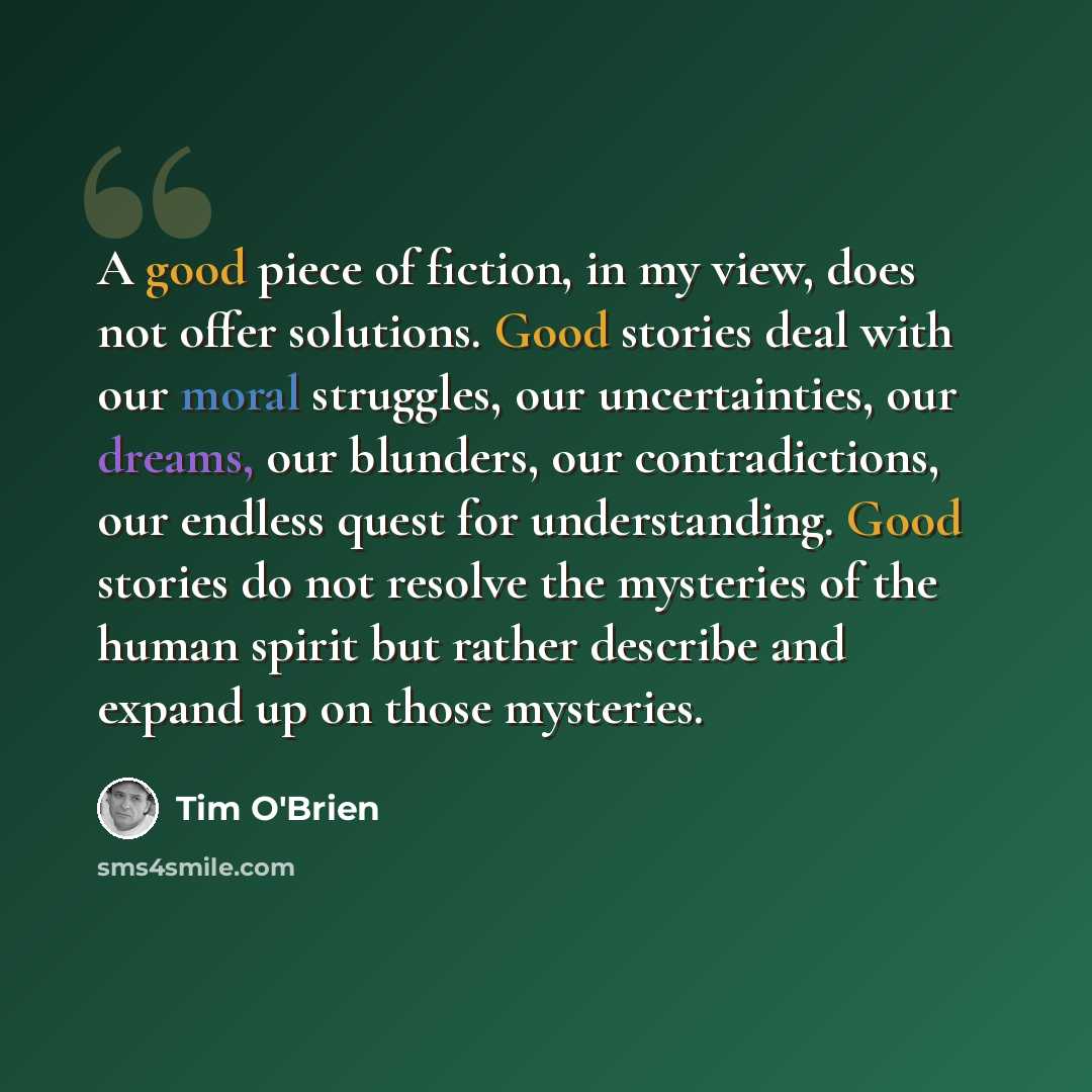 “A good piece of fiction, in my view, does not offer solutions. Good stories deal with our moral struggles, our uncertainties, our dreams, our blunders, our contradictions, our endless quest for understanding. Good stories do not resolve the mysteries of the human spirit but rather describe and…” quote by Tim O'Brien