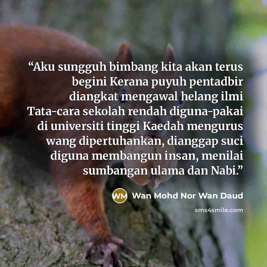 “Aku sungguh bimbang kita akan terus begini Kerana puyuh pentadbir diangkat mengawal helang ilmi Tata-cara sekolah rendah diguna-pakai di universiti tinggi Kaedah mengurus wang dipertuhankan, dianggap suci diguna membangun insan, menilai sumbangan ulama dan Nabi.” quote by Wan Mohd Nor Wan Daud