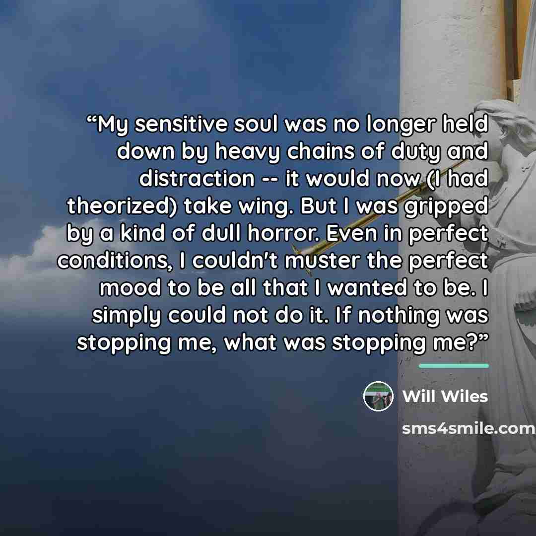 “My sensitive soul was no longer held down by heavy chains of duty and distraction -- it would now (I had theorized) take wing. But I was gripped by a kind of dull horror. Even in perfect conditions, I couldn't muster the perfect mood to be all that I wanted to be. I simply could not do it. If…” quote by Will Wiles