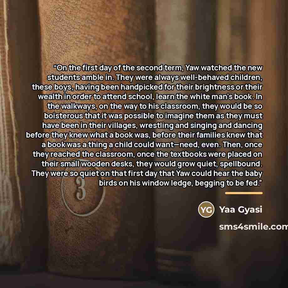 “On the first day of the second term, Yaw watched the new students amble in. They were always well-behaved children, these boys, having been handpicked for their brightness or their wealth in order to attend school, learn the white man’s book. In the walkways, on the way to his classroom, they…” quote by Yaa Gyasi