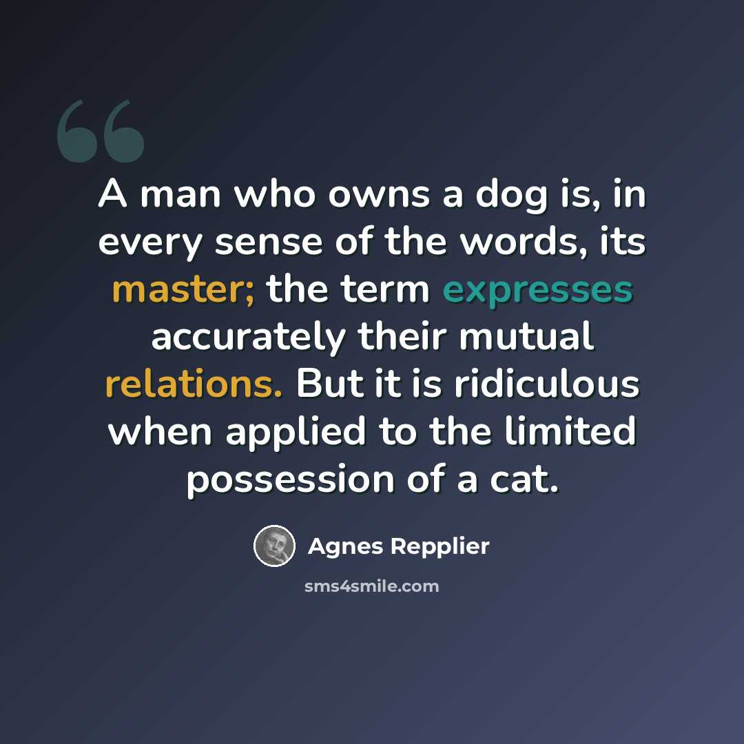 “A man who owns a dog is, in every sense of the words, its master; the term expresses accurately their mutual relations. But it is ridiculous when applied to the limited possession of a cat.” quote by Agnes Repplier
