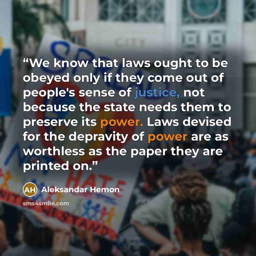 “We know that laws ought to be obeyed only if they come out of people's sense of justice, not because the state needs them to preserve its power. Laws devised for the depravity of power are as worthless as the paper they are printed on.” quote by Aleksandar Hemon