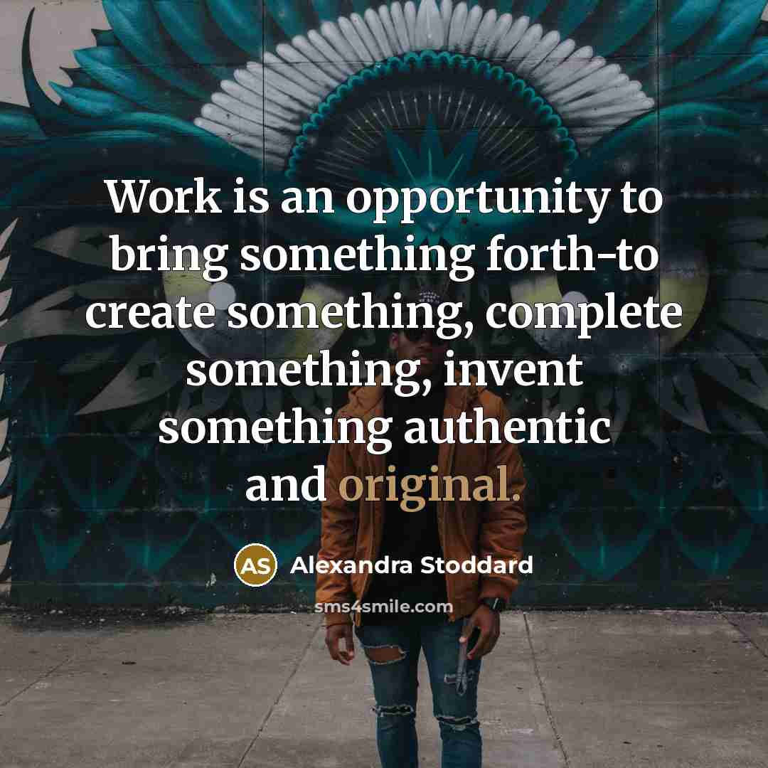 “Work is an opportunity to bring something forth-to create something, complete something, invent something authentic and original.” quote by Alexandra Stoddard