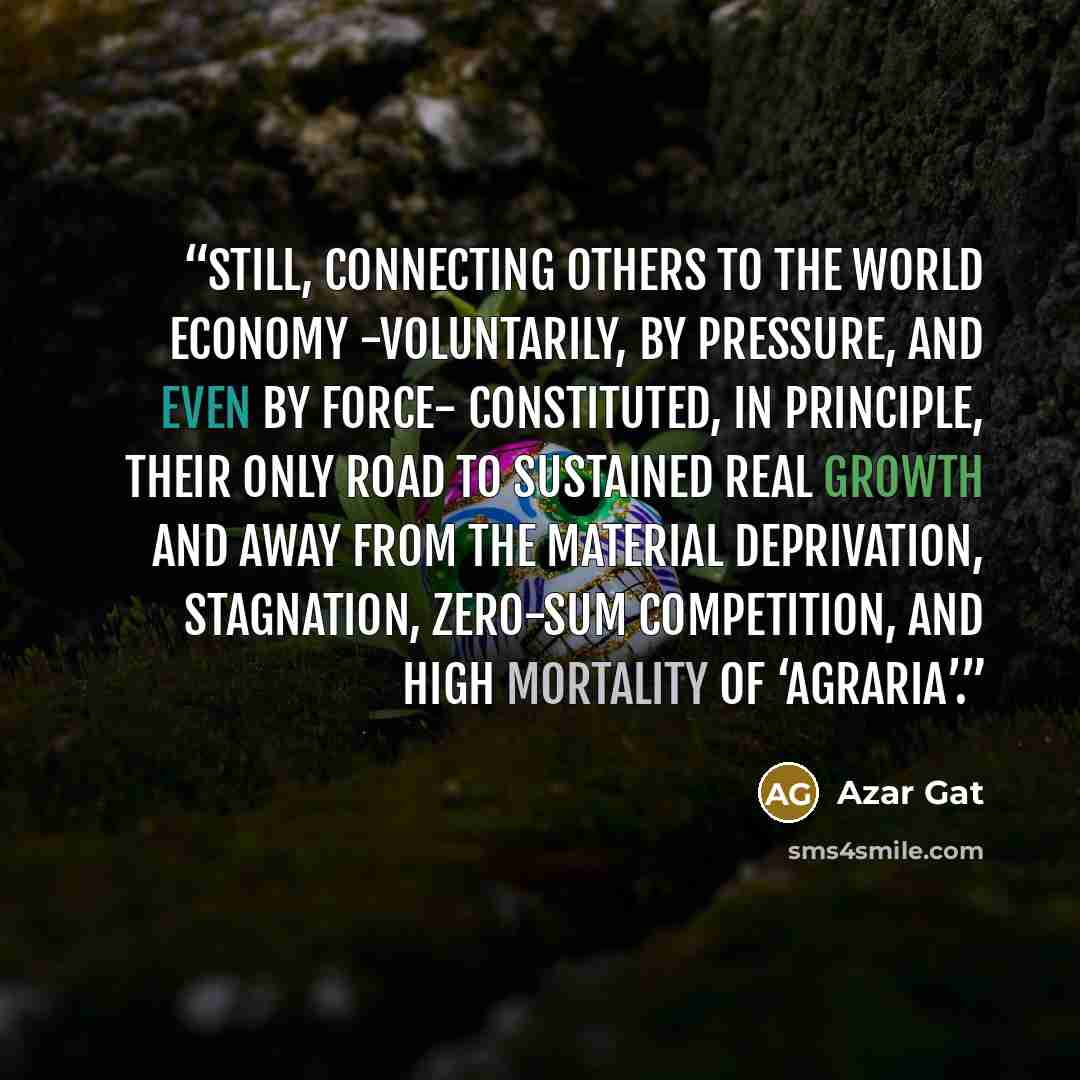 “Still, connecting others to the world economy -voluntarily, by pressure, and even by force- constituted, in principle, their only road to sustained real growth and away from the material deprivation, stagnation, zero-sum competition, and high mortality of ‘agraria’.” quote by Azar Gat