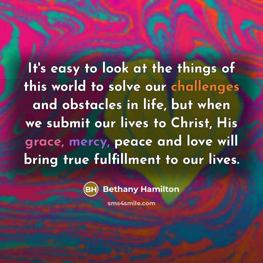 “It's easy to look at the things of this world to solve our challenges and obstacles in life, but when we submit our lives to Christ, His grace, mercy, peace and love will bring true fulfillment to our lives.” quote by Bethany Hamilton
