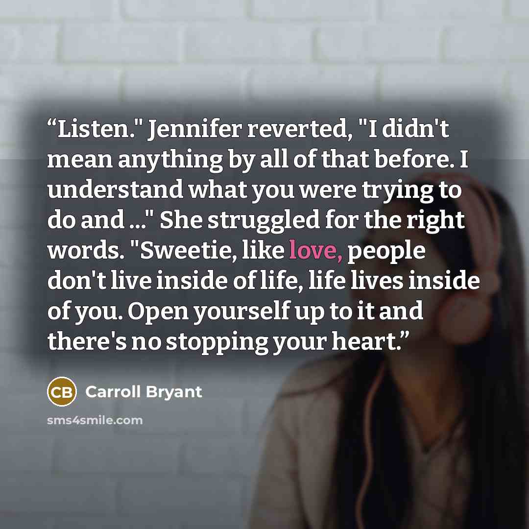 “Listen." Jennifer reverted, "I didn't mean anything by all of that before. I understand what you were trying to do and ..." She struggled for the right words. "Sweetie, like love, people don't live inside of life, life lives inside of you. Open yourself up to it and there's no stopping your heart.” quote by Carroll Bryant