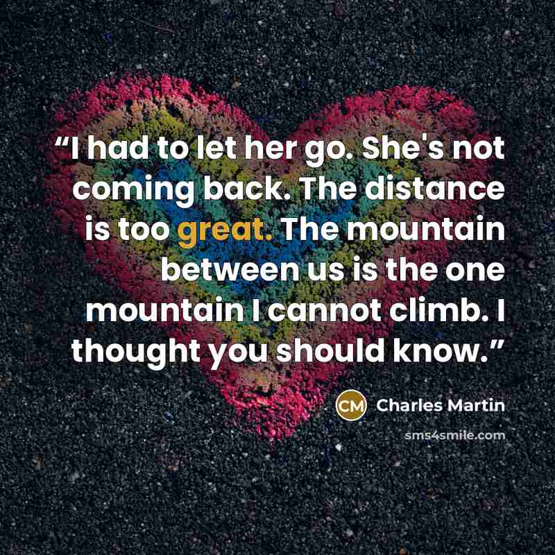 “I had to let her go. She's not coming back. The distance is too great. The mountain between us is the one mountain I cannot climb. I thought you should know.” quote by Charles Martin
