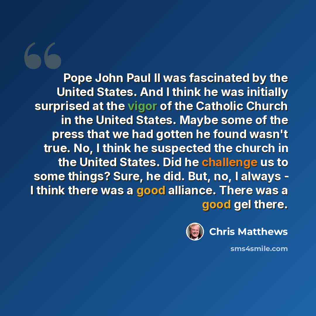 “Pope John Paul II was fascinated by the United States. And I think he was initially surprised at the vigor of the Catholic Church in the United States. Maybe some of the press that we had gotten he found wasn't true. No, I think he suspected the church in the United States. Did he challenge us to…” quote by Chris Matthews