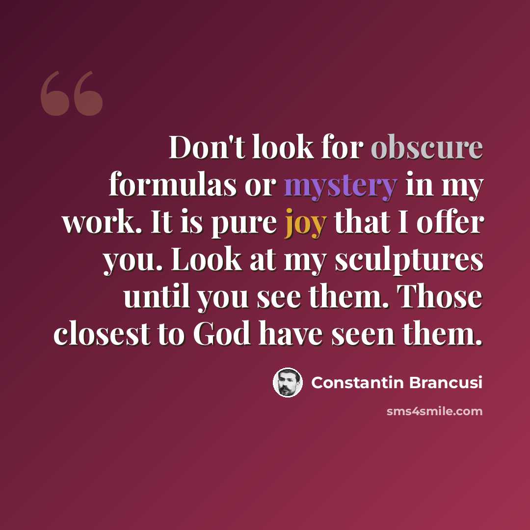 “Don't look for obscure formulas or mystery in my work. It is pure joy that I offer you. Look at my sculptures until you see them. Those closest to God have seen them.” quote by Constantin Brancusi